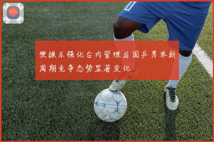 樊振东强化台内管理后国乒男单新周期竞争态势显著变化