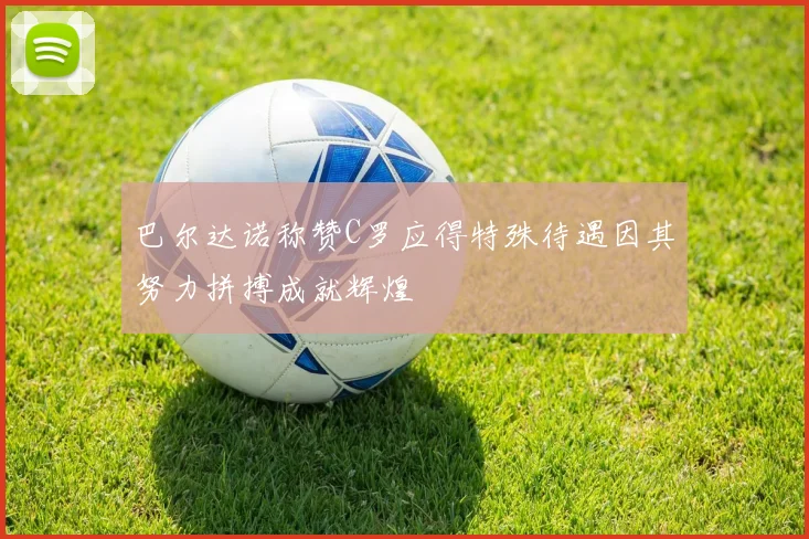巴尔达诺称赞C罗应得特殊待遇因其努力拼搏成就辉煌