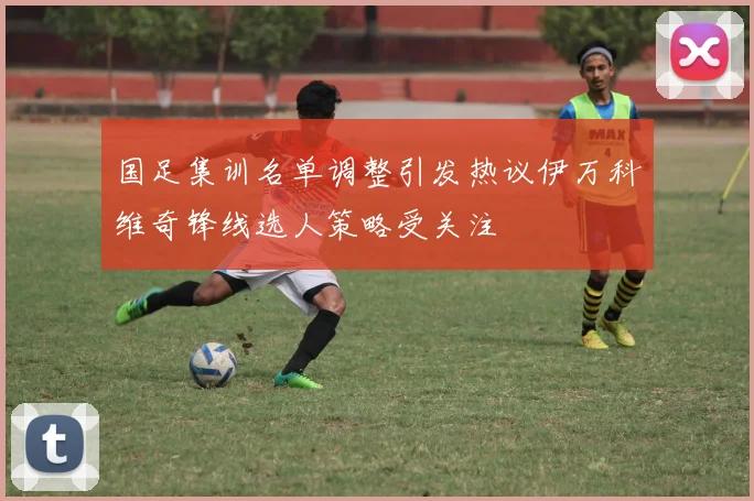 国足集训名单调整引发热议伊万科维奇锋线选人策略受关注