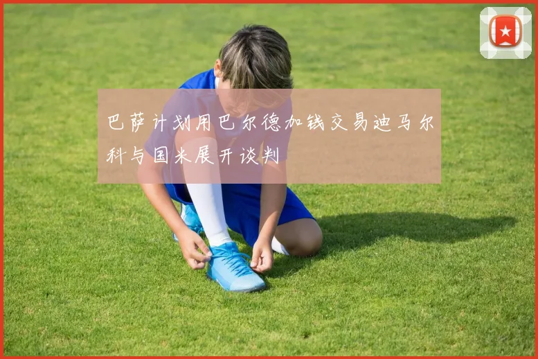 巴萨计划用巴尔德加钱交易迪马尔科与国米展开谈判